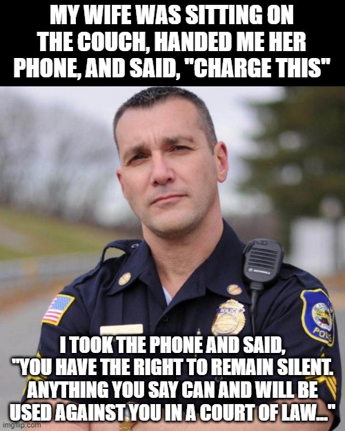 Arresting | MY WIFE WAS SITTING ON THE COUCH, HANDED ME HER PHONE, AND SAID, "CHARGE THIS"; I TOOK THE PHONE AND SAID, "YOU HAVE THE RIGHT TO REMAIN SILENT. ANYTHING YOU SAY CAN AND WILL BE USED AGAINST YOU IN A COURT OF LAW..." | image tagged in cop | made w/ Imgflip meme maker