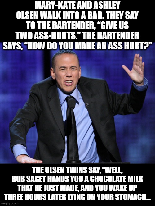 RIP Gilbert and Bob | MARY-KATE AND ASHLEY OLSEN WALK INTO A BAR. THEY SAY TO THE BARTENDER, “GIVE US TWO ASS-HURTS.” THE BARTENDER SAYS, “HOW DO YOU MAKE AN ASS HURT?”; THE OLSEN TWINS SAY, “WELL, BOB SAGET HANDS YOU A CHOCOLATE MILK THAT HE JUST MADE, AND YOU WAKE UP THREE HOURS LATER LYING ON YOUR STOMACH... | image tagged in gilbert gottfried | made w/ Imgflip meme maker