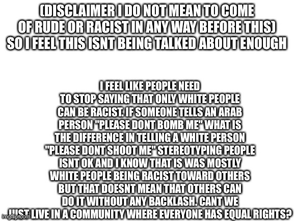 Can we talk about this-? | I FEEL LIKE PEOPLE NEED TO STOP SAYING THAT ONLY WHITE PEOPLE CAN BE RACIST. IF SOMEONE TELLS AN ARAB PERSON "PLEASE DONT BOMB ME" WHAT IS THE DIFFERENCE IN TELLING A WHITE PERSON "PLEASE DONT SHOOT ME" STEREOTYPING PEOPLE ISNT OK AND I KNOW THAT IS WAS MOSTLY WHITE PEOPLE BEING RACIST TOWARD OTHERS BUT THAT DOESNT MEAN THAT OTHERS CAN DO IT WITHOUT ANY BACKLASH. CANT WE JUST LIVE IN A COMMUNITY WHERE EVERYONE HAS EQUAL RIGHTS? (DISCLAIMER I DO NOT MEAN TO COME OF RUDE OR RACIST IN ANY WAY BEFORE THIS) SO I FEEL THIS ISNT BEING TALKED ABOUT ENOUGH | image tagged in blank white template | made w/ Imgflip meme maker
