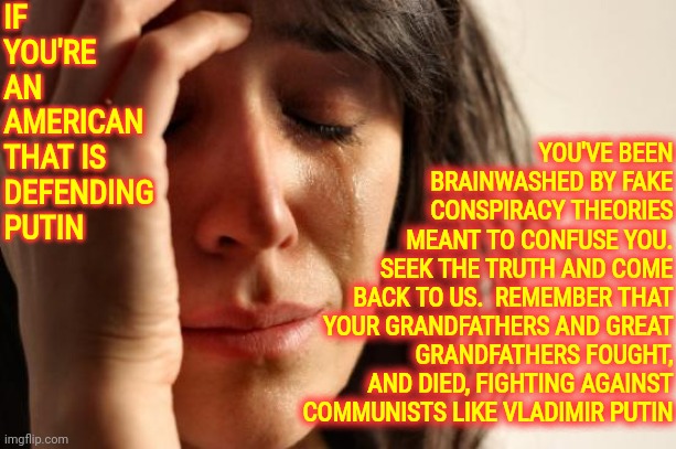 Putin Is The Murderer Of Pregnant Women, Babies, Children, The Elderly, The Disabled And He Is THE GREATEST COWARD | IF YOU'RE AN AMERICAN THAT IS DEFENDING PUTIN; YOU'VE BEEN
BRAINWASHED BY FAKE
CONSPIRACY THEORIES
MEANT TO CONFUSE YOU.
SEEK THE TRUTH AND COME
BACK TO US.  REMEMBER THAT
YOUR GRANDFATHERS AND GREAT GRANDFATHERS FOUGHT, AND DIED, FIGHTING AGAINST COMMUNISTS LIKE VLADIMIR PUTIN | image tagged in memes,first world problems,putin is the coward,coward,pathetic putin,lock him up | made w/ Imgflip meme maker