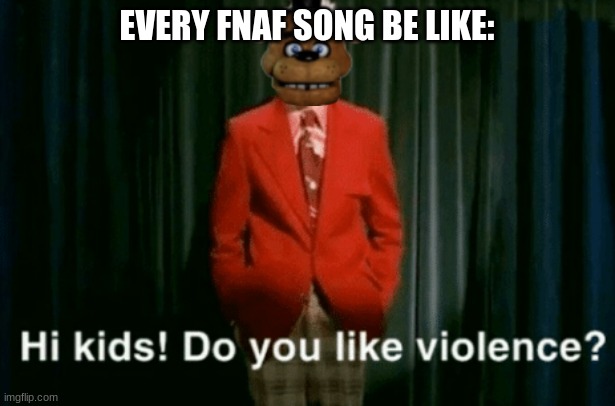 Im sorry but this is bad, but please upvote. | EVERY FNAF SONG BE LIKE: | image tagged in hi kids do you like violence | made w/ Imgflip meme maker