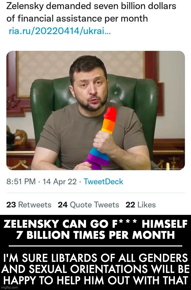Zelensky, go F yourself | ZELENSKY CAN GO F*** HIMSELF
7 BILLION TIMES PER MONTH; _____________________; I'M SURE LIBTARDS OF ALL GENDERS
AND SEXUAL ORIENTATIONS WILL BE
HAPPY TO HELP HIM OUT WITH THAT | image tagged in ukraine,zelensky | made w/ Imgflip meme maker