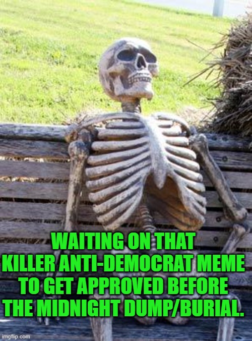 Yep | WAITING ON THAT KILLER ANTI-DEMOCRAT MEME TO GET APPROVED BEFORE THE MIDNIGHT DUMP/BURIAL. | image tagged in memes,waiting skeleton | made w/ Imgflip meme maker