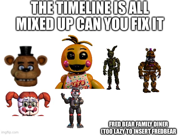 Blank White Template | THE TIMELINE IS ALL MIXED UP CAN YOU FIX IT; FRED BEAR FAMILY DINER (TOO LAZY TO INSERT FREDBEAR | image tagged in blank white template | made w/ Imgflip meme maker
