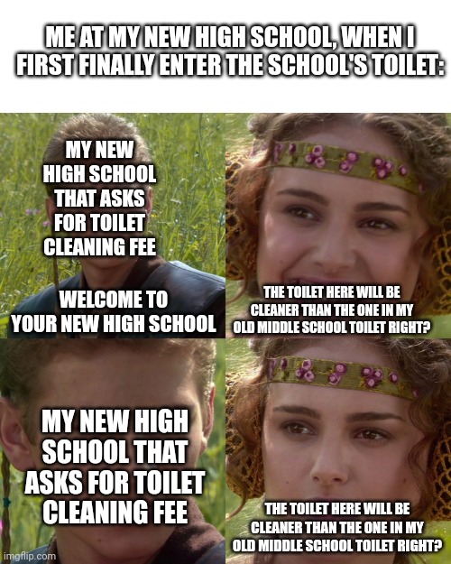 This actually happened | ME AT MY NEW HIGH SCHOOL, WHEN I FIRST FINALLY ENTER THE SCHOOL'S TOILET:; MY NEW HIGH SCHOOL THAT ASKS FOR TOILET CLEANING FEE; WELCOME TO YOUR NEW HIGH SCHOOL; THE TOILET HERE WILL BE CLEANER THAN THE ONE IN MY OLD MIDDLE SCHOOL TOILET RIGHT? MY NEW HIGH SCHOOL THAT ASKS FOR TOILET CLEANING FEE; THE TOILET HERE WILL BE CLEANER THAN THE ONE IN MY OLD MIDDLE SCHOOL TOILET RIGHT? | image tagged in anakin padme 4 panel | made w/ Imgflip meme maker