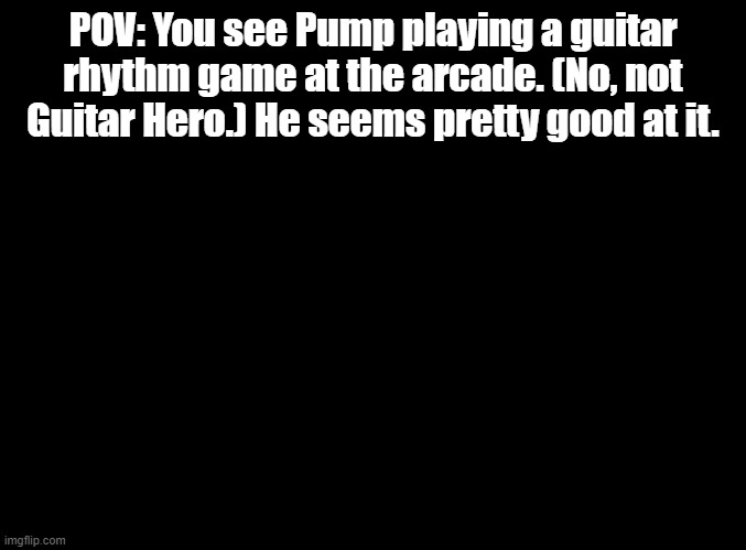 no op, joke, or bambi ocs. | POV: You see Pump playing a guitar rhythm game at the arcade. (No, not Guitar Hero.) He seems pretty good at it. | image tagged in blank black,guitar freaks,arcade,rp | made w/ Imgflip meme maker