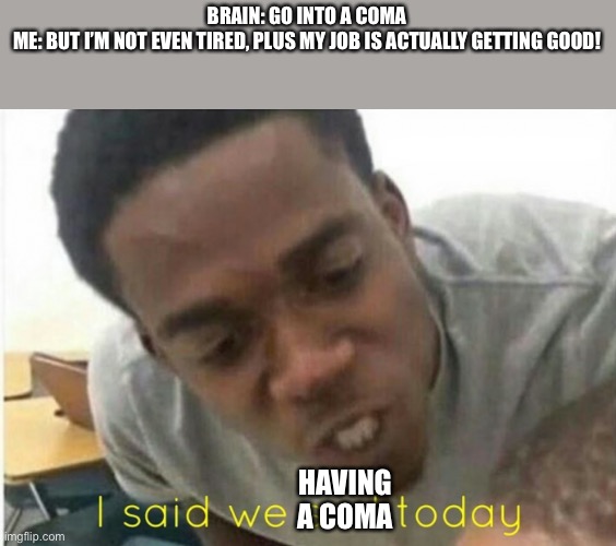 i said we ____ today | BRAIN: GO INTO A COMA
ME: BUT I’M NOT EVEN TIRED, PLUS MY JOB IS ACTUALLY GETTING GOOD! HAVING A COMA | image tagged in i said we ____ today | made w/ Imgflip meme maker