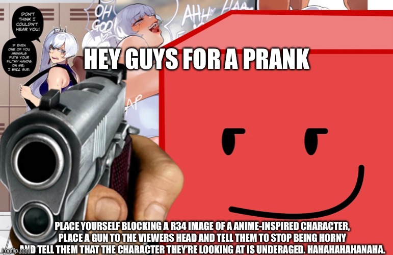 He Blocks you |  HEY GUYS FOR A PRANK; PLACE YOURSELF BLOCKING A R34 IMAGE OF A ANIME-INSPIRED CHARACTER, PLACE A GUN TO THE VIEWERS HEAD AND TELL THEM TO STOP BEING HORNY AND TELL THEM THAT THE CHARACTER THEY’RE LOOKING AT IS UNDERAGED. HAHAHAHAHANAHA. | image tagged in bfdi,rwby | made w/ Imgflip meme maker