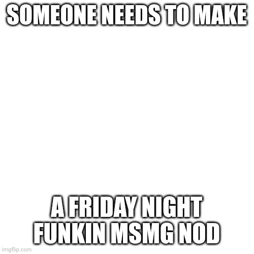 We need it | SOMEONE NEEDS TO MAKE; A FRIDAY NIGHT FUNKIN MSMG NOD | image tagged in memes,blank transparent square | made w/ Imgflip meme maker