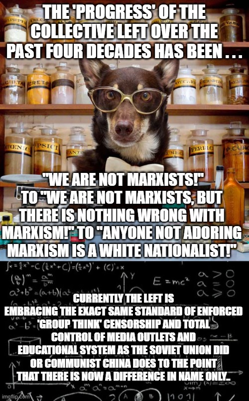 It ain't funny . . . but it is -- alas -- the absolute truth. | THE 'PROGRESS' OF THE COLLECTIVE LEFT OVER THE PAST FOUR DECADES HAS BEEN . . . "WE ARE NOT MARXISTS!" TO "WE ARE NOT MARXISTS, BUT THERE IS NOTHING WRONG WITH MARXISM!" TO "ANYONE NOT ADORING MARXISM IS A WHITE NATIONALIST!"; CURRENTLY THE LEFT IS EMBRACING THE EXACT SAME STANDARD OF ENFORCED 'GROUP THINK' CENSORSHIP AND TOTAL CONTROL OF MEDIA OUTLETS AND EDUCATIONAL SYSTEM AS THE SOVIET UNION DID OR COMMUNIST CHINA DOES TO THE POINT THAT THERE IS NOW A DIFFERENCE IN NAME ONLY.. | image tagged in science dog | made w/ Imgflip meme maker