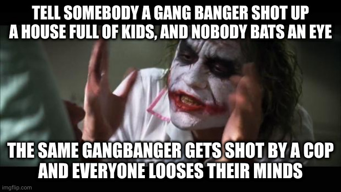 Reckoning | TELL SOMEBODY A GANG BANGER SHOT UP A HOUSE FULL OF KIDS, AND NOBODY BATS AN EYE; THE SAME GANGBANGER GETS SHOT BY A COP
AND EVERYONE LOOSES THEIR MINDS | image tagged in memes,and everybody loses their minds,justice | made w/ Imgflip meme maker