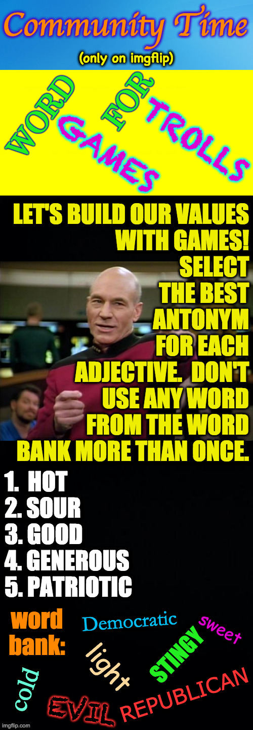 Don't give away the answers, everyone. | WORD
 
           FOR; TROLLS
 
GAMES; LET'S BUILD OUR VALUES
WITH GAMES!
SELECT
THE BEST
ANTONYM
FOR EACH
ADJECTIVE.  DON'T
USE ANY WORD
FROM THE WORD
BANK MORE THAN ONCE. 1.  HOT
2. SOUR
3. GOOD
4. GENEROUS
5. PATRIOTIC; word bank:; sweet; Democratic; STINGY; light; cold; REPUBLICAN; EVIL | image tagged in memes,trolls,community time,games,fun and educational | made w/ Imgflip meme maker