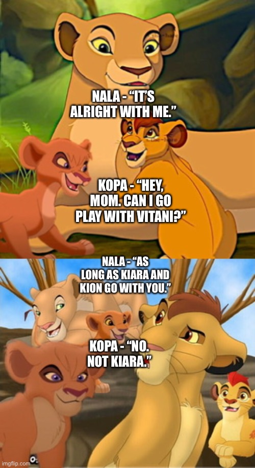 Kopa gets annoyed that he has to take Kiara with him to go play with Vitani although not annoyed about taking Kion with him | NALA - “IT’S ALRIGHT WITH ME.”; KOPA - “HEY, MOM. CAN I GO PLAY WITH VITANI?”; NALA - “AS LONG AS KIARA AND KION GO WITH YOU.”; KOPA - “NO. NOT KIARA.” | image tagged in funny memes,the lion king,the lion guard | made w/ Imgflip meme maker