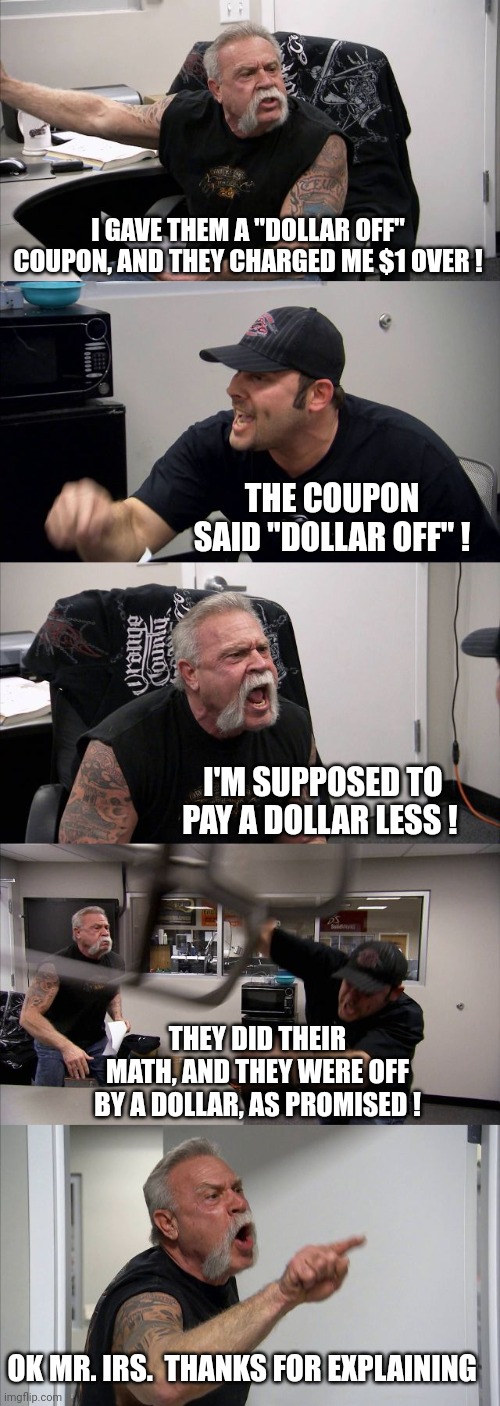 Mmm, Mmm, Mmm....Lord Have Mercy... | I GAVE THEM A "DOLLAR OFF" COUPON, AND THEY CHARGED ME $1 OVER ! THE COUPON SAID "DOLLAR OFF" ! I'M SUPPOSED TO PAY A DOLLAR LESS ! THEY DID THEIR MATH, AND THEY WERE OFF BY A DOLLAR, AS PROMISED ! OK MR. IRS.  THANKS FOR EXPLAINING | image tagged in memes,american chopper argument | made w/ Imgflip meme maker