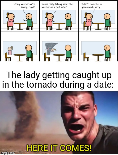 Definitely crazy weather they're having during a date | The lady getting caught up in the tornado during a date:; HERE IT COMES! | image tagged in here it come meme,tornadoes,tornado,date,cyanide and happiness,memes | made w/ Imgflip meme maker