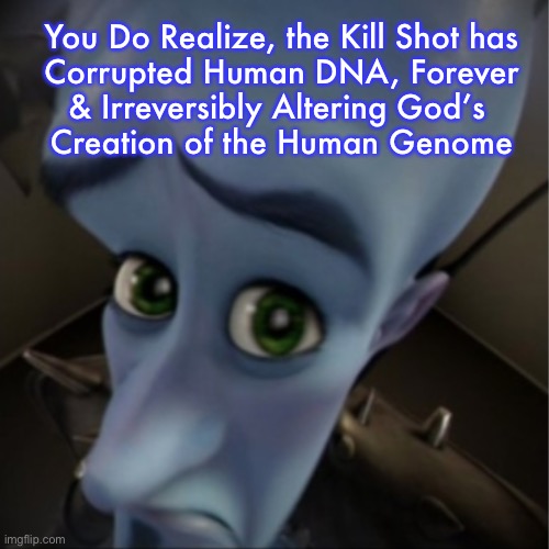 Think about it — the implications are Catastrophic | You Do Realize, the Kill Shot has
Corrupted Human DNA, Forever
& Irreversibly Altering God’s 
Creation of the Human Genome | image tagged in megamind peeking,vaccination,vaccinated,gmo,evil men f ing with gods creation,f them f evil f progressives f biden voters fjb | made w/ Imgflip meme maker