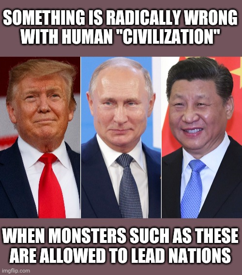 Trump, Putin, Xi | SOMETHING IS RADICALLY WRONG
WITH HUMAN "CIVILIZATION"; WHEN MONSTERS SUCH AS THESE
ARE ALLOWED TO LEAD NATIONS | image tagged in trump putin xi,serious problems,it's time to stop,tyranny,universal revolution | made w/ Imgflip meme maker