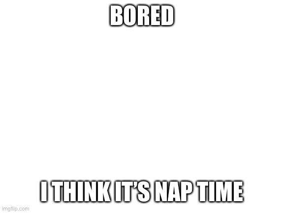 Slep | BORED; I THINK IT’S NAP TIME | image tagged in blank white template | made w/ Imgflip meme maker