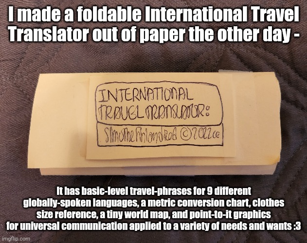 International Travel Translator | I made a foldable International Travel Translator out of paper the other day -; It has basic-level travel-phrases for 9 different globally-spoken languages, a metric conversion chart, clothes size reference, a tiny world map, and point-to-it graphics for universal communication applied to a variety of needs and wants :3 | image tagged in simothefinlandized,international travel translator,i made this myself | made w/ Imgflip meme maker