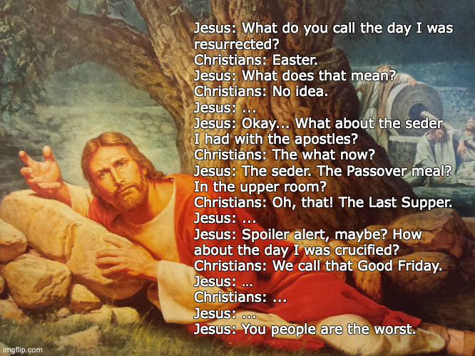 Jesus, on Easter | Jesus: What do you call the day I was
resurrected?
Christians: Easter.
Jesus: What does that mean?
Christians: No idea.
Jesus: ...
Jesus: Okay... What about the seder
I had with the apostles?
Christians: The what now?
Jesus: The seder. The Passover meal?
In the upper room?
Christians: Oh, that! The Last Supper.
Jesus: ...
Jesus: Spoiler alert, maybe? How
about the day I was crucified?
Christians: We call that Good Friday.
Jesus: …
Christians: ...
Jesus: ...
Jesus: You people are the worst. | image tagged in jesus,easter | made w/ Imgflip meme maker