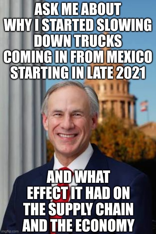 Gov. Greg Abbott | ASK ME ABOUT WHY I STARTED SLOWING DOWN TRUCKS COMING IN FROM MEXICO STARTING IN LATE 2021 AND WHAT EFFECT IT HAD ON THE SUPPLY CHAIN AND TH | image tagged in gov greg abbott | made w/ Imgflip meme maker