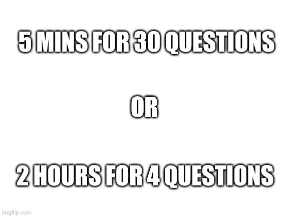 Pop quiz choice | 5 MINS FOR 30 QUESTIONS; OR; 2 HOURS FOR 4 QUESTIONS | image tagged in blank white template | made w/ Imgflip meme maker