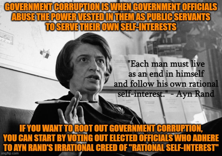 Power corrupts, but the corrupted also seek power to further their own self-interests | GOVERNMENT CORRUPTION IS WHEN GOVERNMENT OFFICIALS
ABUSE THE POWER VESTED IN THEM AS PUBLIC SERVANTS
TO SERVE THEIR OWN SELF-INTERESTS; "Each man must live as an end in himself and follow his own rational self-interest." - Ayn Rand; IF YOU WANT TO ROOT OUT GOVERNMENT CORRUPTION,
YOU CAN START BY VOTING OUT ELECTED OFFICIALS WHO ADHERE
TO AYN RAND'S IRRATIONAL CREED OF "RATIONAL SELF-INTEREST" | image tagged in ayn rand,government corruption,selfishness,libertarianism,neckbeard libertarian,drain the swamp | made w/ Imgflip meme maker