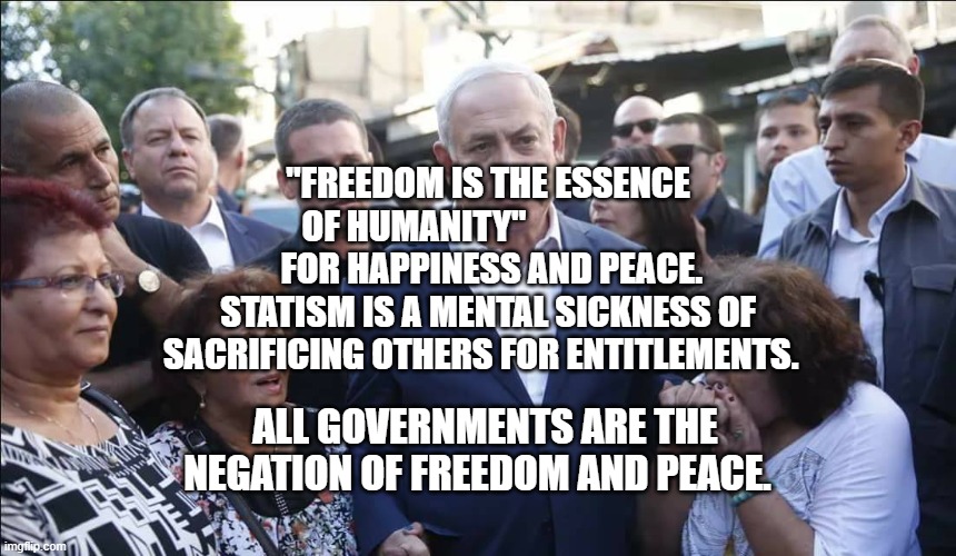 Bibi Melech Israel | "FREEDOM IS THE ESSENCE OF HUMANITY"                     
  FOR HAPPINESS AND PEACE. 
STATISM IS A MENTAL SICKNESS OF SACRIFICING OTHERS FOR ENTITLEMENTS. ALL GOVERNMENTS ARE THE NEGATION OF FREEDOM AND PEACE. | image tagged in bibi melech israel | made w/ Imgflip meme maker