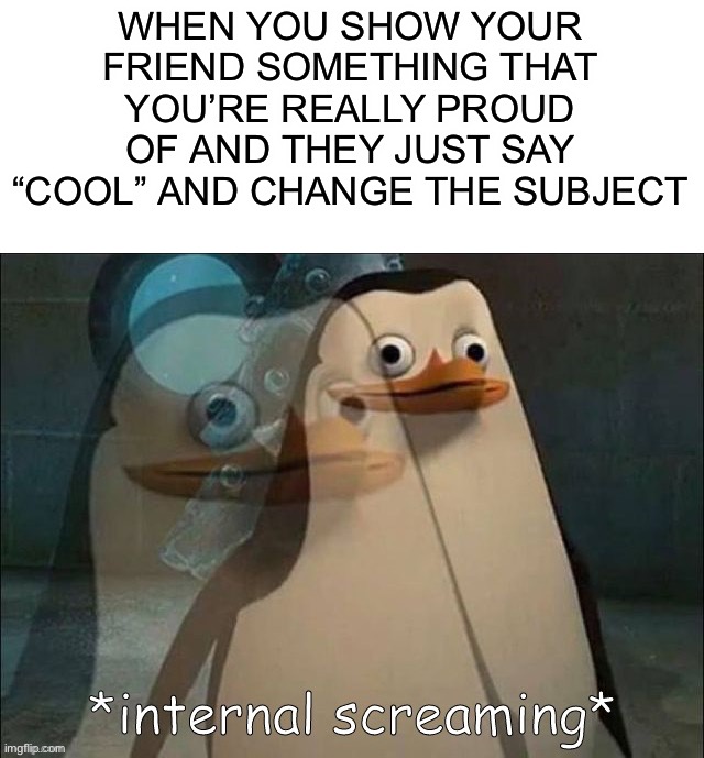You could at least pretend you’re interested :( |  WHEN YOU SHOW YOUR FRIEND SOMETHING THAT YOU’RE REALLY PROUD OF AND THEY JUST SAY “COOL” AND CHANGE THE SUBJECT | image tagged in private internal screaming,memes,funny,internal screaming,pain,why must you hurt me in this way | made w/ Imgflip meme maker