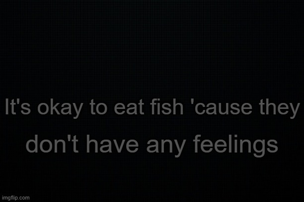 . | It's okay to eat fish 'cause they; don't have any feelings | image tagged in the black | made w/ Imgflip meme maker