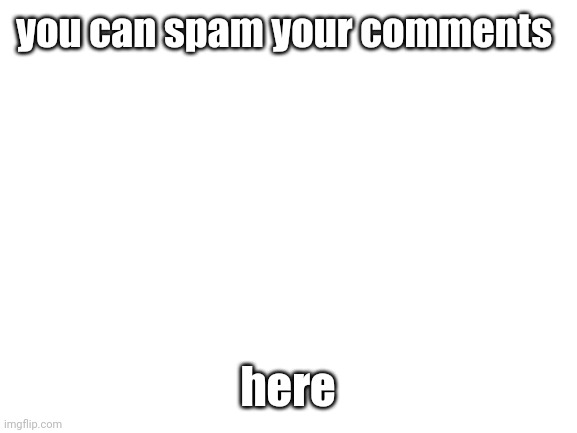 . | you can spam your comments; here | image tagged in blank white template,funny,cat,memes,charts,demotivationals | made w/ Imgflip meme maker