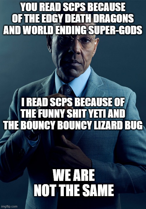 [682/2317/6453/372] SCP we are not the same. | YOU READ SCPS BECAUSE OF THE EDGY DEATH DRAGONS AND WORLD ENDING SUPER-GODS; I READ SCPS BECAUSE OF THE FUNNY SHIT YETI AND THE BOUNCY BOUNCY LIZARD BUG; WE ARE NOT THE SAME | image tagged in gus fring we are not the same,scp | made w/ Imgflip meme maker