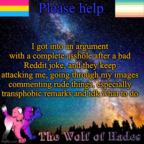 Please help; I got into an argument with a complete asshole after a bad Reddit joke, and they keep attacking me, going through my images commenting rude things, especially transphobic remarks and idk what to do | image tagged in thewolfofhades announcement templete | made w/ Imgflip meme maker