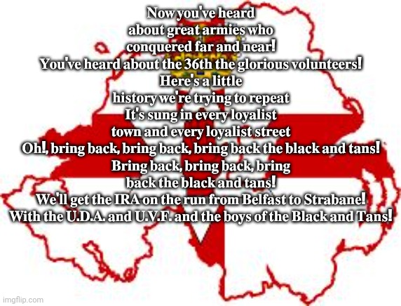 ??? ???'?? ????? ????? ????? ?????? ??? ????????? ??? ??? ????! ???'?? ????? ????? ??? ???? ??? ???????? ??????????! ????'? ? ?? | 𝐍𝐨𝐰 𝐲𝐨𝐮'𝐯𝐞 𝐡𝐞𝐚𝐫𝐝 𝐚𝐛𝐨𝐮𝐭 𝐠𝐫𝐞𝐚𝐭 𝐚𝐫𝐦𝐢𝐞𝐬 𝐰𝐡𝐨 𝐜𝐨𝐧𝐪𝐮𝐞𝐫𝐞𝐝 𝐟𝐚𝐫 𝐚𝐧𝐝 𝐧𝐞𝐚𝐫!
𝐘𝐨𝐮'𝐯𝐞 𝐡𝐞𝐚𝐫𝐝 𝐚𝐛𝐨𝐮𝐭 𝐭𝐡𝐞 𝟑𝟔𝐭𝐡 𝐭𝐡𝐞 𝐠𝐥𝐨𝐫𝐢𝐨𝐮𝐬 𝐯𝐨𝐥𝐮𝐧𝐭𝐞𝐞𝐫𝐬!
𝐇𝐞𝐫𝐞'𝐬 𝐚 𝐥𝐢𝐭𝐭𝐥𝐞 𝐡𝐢𝐬𝐭𝐨𝐫𝐲 𝐰𝐞'𝐫𝐞 𝐭𝐫𝐲𝐢𝐧𝐠 𝐭𝐨 𝐫𝐞𝐩𝐞𝐚𝐭
𝐈𝐭'𝐬 𝐬𝐮𝐧𝐠 𝐢𝐧 𝐞𝐯𝐞𝐫𝐲 𝐥𝐨𝐲𝐚𝐥𝐢𝐬𝐭 𝐭𝐨𝐰𝐧 𝐚𝐧𝐝 𝐞𝐯𝐞𝐫𝐲 𝐥𝐨𝐲𝐚𝐥𝐢𝐬𝐭 𝐬𝐭𝐫𝐞𝐞𝐭

𝐎𝐡!, 𝐛𝐫𝐢𝐧𝐠 𝐛𝐚𝐜𝐤, 𝐛𝐫𝐢𝐧𝐠 𝐛𝐚𝐜𝐤, 𝐛𝐫𝐢𝐧𝐠 𝐛𝐚𝐜𝐤 𝐭𝐡𝐞 𝐛𝐥𝐚𝐜𝐤 𝐚𝐧𝐝 𝐭𝐚𝐧𝐬!
𝐁𝐫𝐢𝐧𝐠 𝐛𝐚𝐜𝐤, 𝐛𝐫𝐢𝐧𝐠 𝐛𝐚𝐜𝐤, 𝐛𝐫𝐢𝐧𝐠 𝐛𝐚𝐜𝐤 𝐭𝐡𝐞 𝐛𝐥𝐚𝐜𝐤 𝐚𝐧𝐝 𝐭𝐚𝐧𝐬!
𝐖𝐞'𝐥𝐥 𝐠𝐞𝐭 𝐭𝐡𝐞 𝐈𝐑𝐀 𝐨𝐧 𝐭𝐡𝐞 𝐫𝐮𝐧 𝐟𝐫𝐨𝐦 𝐁𝐞𝐥𝐟𝐚𝐬𝐭 𝐭𝐨 𝐒𝐭𝐫𝐚𝐛𝐚𝐧𝐞!
𝐖𝐢𝐭𝐡 𝐭𝐡𝐞 𝐔.𝐃.𝐀. 𝐚𝐧𝐝 𝐔.𝐕.𝐅. 𝐚𝐧𝐝 𝐭𝐡𝐞 𝐛𝐨𝐲𝐬 𝐨𝐟 𝐭𝐡𝐞 𝐁𝐥𝐚𝐜𝐤 𝐚𝐧𝐝 𝐓𝐚𝐧𝐬! | image tagged in ulster | made w/ Imgflip meme maker