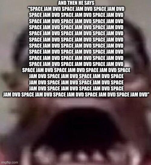 guy screaming | AND THEN HE SAYS "SPACE JAM DVD SPACE JAM DVD SPACE JAM DVD SPACE JAM DVD SPACE JAM DVD SPACE JAM DVD SPACE JAM DVD SPACE JAM DVD SPACE JAM DVD SPACE JAM DVD SPACE JAM DVD SPACE JAM DVD SPACE JAM DVD SPACE JAM DVD SPACE JAM DVD SPACE JAM DVD SPACE JAM DVD SPACE JAM DVD SPACE JAM DVD SPACE JAM DVD SPACE JAM DVD SPACE JAM DVD SPACE JAM DVD SPACE JAM DVD SPACE JAM DVD SPACE JAM DVD SPACE JAM DVD SPACE JAM DVD SPACE JAM DVD SPACE JAM DVD SPACE JAM DVD SPACE JAM DVD SPACE JAM DVD SPACE JAM DVD SPACE JAM DVD SPACE JAM DVD SPACE JAM DVD SPACE JAM DVD SPACE JAM DVD SPACE JAM DVD SPACE JAM DVD SPACE JAM DVD SPACE JAM DVD SPACE JAM DVD SPACE JAM DVD SPACE JAM DVD SPACE JAM DVD" | image tagged in guy screaming | made w/ Imgflip meme maker