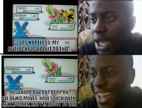 Oh my god, that was a close battle. (Context: Double Battle with Tate & Liza) | ITS HOPELESS. MY NUZLOCKE IS ABOUT TO END... MEGANIUM RAN OUT OF PP ON ALL OF HIS MOVES, NOW STUCK WITH LIGHT SCREEN, AND I'M ABOUT TO WIN | image tagged in pokemon,nuzlocke | made w/ Imgflip meme maker