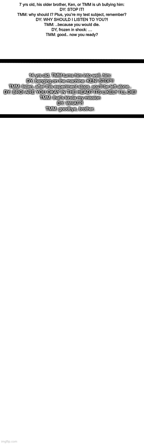 Idk | 7 yrs old, his older brother, Ken, or TMM is uh bullying him:

DY: STOP IT!
TMM: why should I? Plus, you’re my test subject, remember?
DY: WHY SHOULD I LISTEN TO YOU?!
TMM: ..because you would die.
DY, frozen in shock: …
TMM: good.. now you ready? 14 yrs old, TMM turns him into well, him:
DY, banging on the machine: KEN! STOP!!
TMM: listen, after this experiment stops, you’ll be left alone..
DY: BRO! ARE YOU OKAY IN THE HEAD? ITS LIKELY I’LL DIE!
TMM: that’s kinda my mission
DY: WHAT?!
TMM: goodbye, brother. | image tagged in memes,blank transparent square,blank white template | made w/ Imgflip meme maker