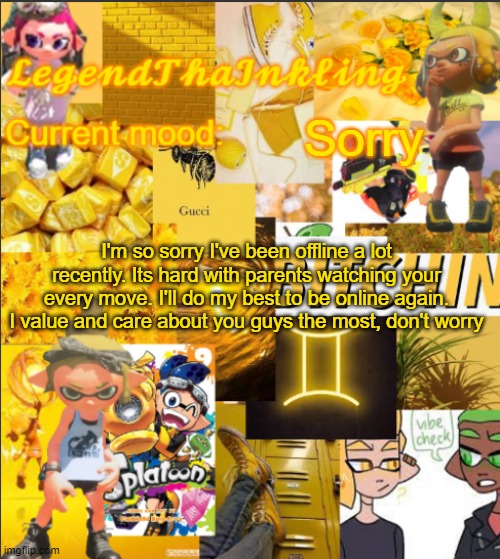LegendThaInkling's Announcement Temp | Sorry; I'm so sorry I've been offline a lot recently. Its hard with parents watching your every move. I'll do my best to be online again. I value and care about you guys the most, don't worry | image tagged in legendthainkling's announcement temp | made w/ Imgflip meme maker