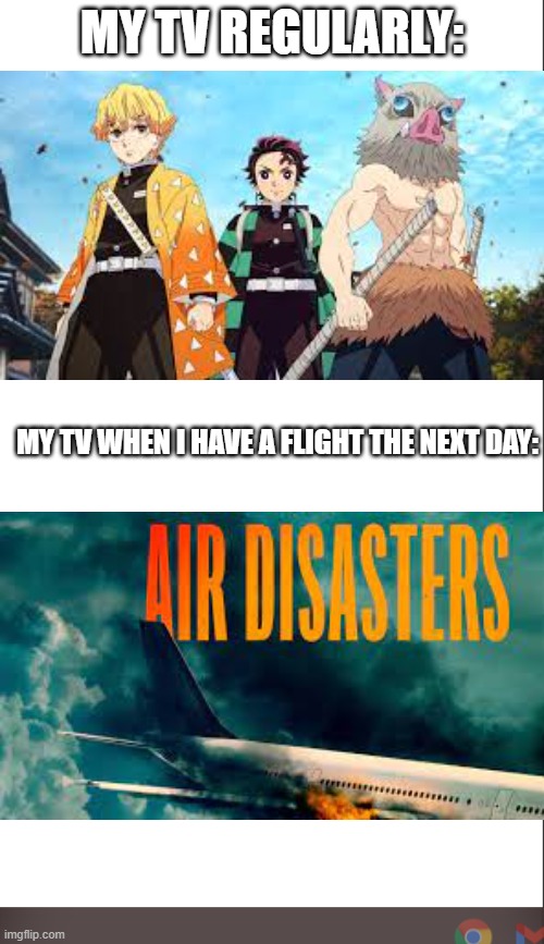 I WATCH AIR DISASTERS THE NIGHT BEFORE MY FLIGHTS | MY TV REGULARLY:; MY TV WHEN I HAVE A FLIGHT THE NEXT DAY: | image tagged in medium blank white template | made w/ Imgflip meme maker
