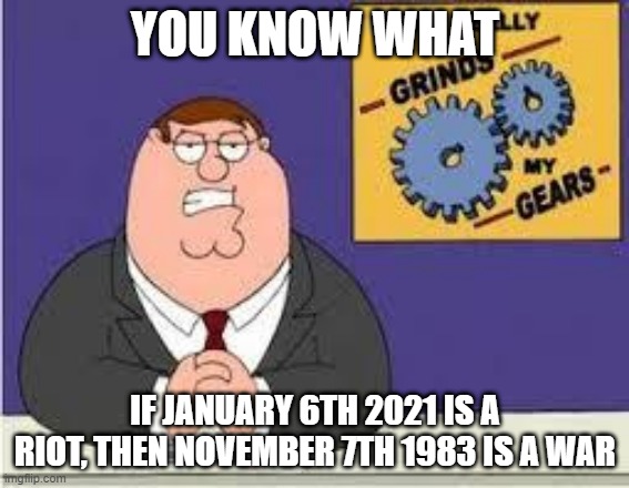 The bomb could have killed EVERYONE if everyone was in the room where it detonated since it wasn't that big | YOU KNOW WHAT; IF JANUARY 6TH 2021 IS A RIOT, THEN NOVEMBER 7TH 1983 IS A WAR | image tagged in you know what really grinds my gears | made w/ Imgflip meme maker