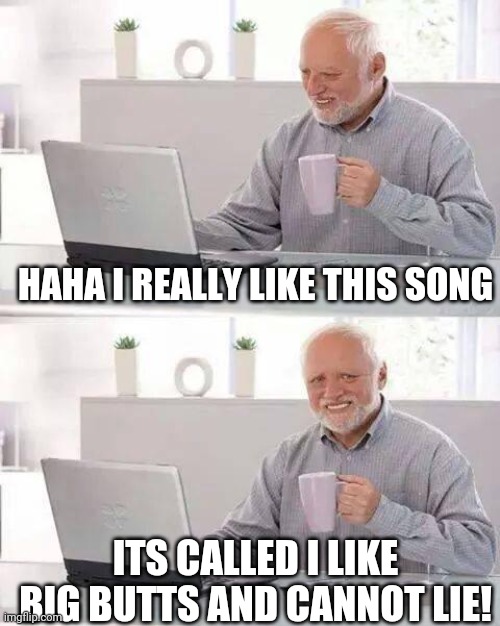 Hide the Pain Harold Meme | HAHA I REALLY LIKE THIS SONG; ITS CALLED I LIKE BIG BUTTS AND CANNOT LIE! | image tagged in memes,hide the pain harold | made w/ Imgflip meme maker