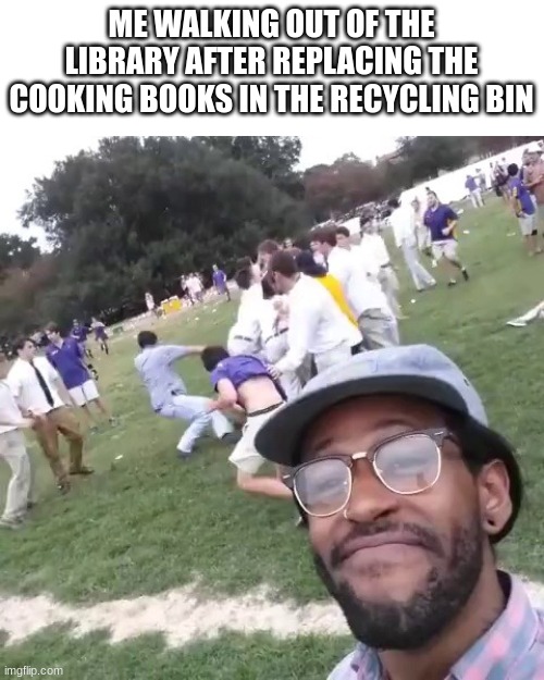 White People Fight | ME WALKING OUT OF THE LIBRARY AFTER REPLACING THE COOKING BOOKS IN THE RECYCLING BIN | image tagged in white people fight | made w/ Imgflip meme maker