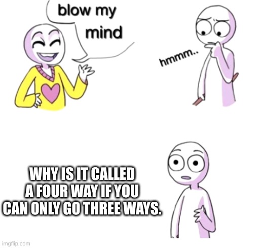 Honestly tho | WHY IS IT CALLED A FOUR WAY IF YOU CAN ONLY GO THREE WAYS. | image tagged in blow my mind | made w/ Imgflip meme maker