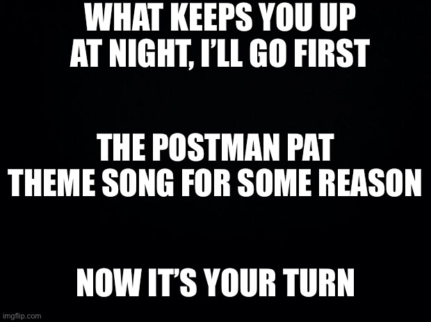 I made this at 1:20 am British time | WHAT KEEPS YOU UP AT NIGHT, I’LL GO FIRST; THE POSTMAN PAT THEME SONG FOR SOME REASON; NOW IT’S YOUR TURN | image tagged in black background,night,help,no i cant obama | made w/ Imgflip meme maker