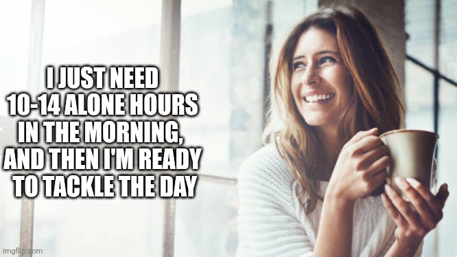 I JUST NEED 10-14 ALONE HOURS IN THE MORNING,  AND THEN I'M READY
 TO TACKLE THE DAY | image tagged in funny memes | made w/ Imgflip meme maker