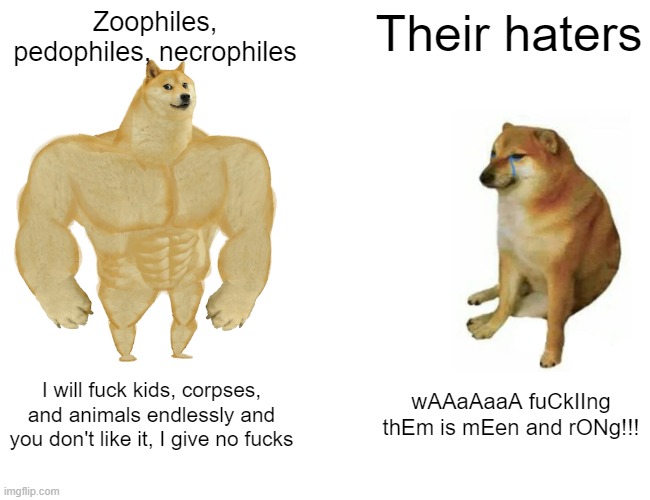 Buff Doge vs. Cheems Meme | Zoophiles, pedophiles, necrophiles; Their haters; I will fuck kids, corpses, and animals endlessly and you don't like it, I give no fucks; wAAaAaaA fuCkIIng thEm is mEen and rONg!!! | image tagged in memes,buff doge vs cheems,zoophilia,pedophilia,necrophilia,facts | made w/ Imgflip meme maker