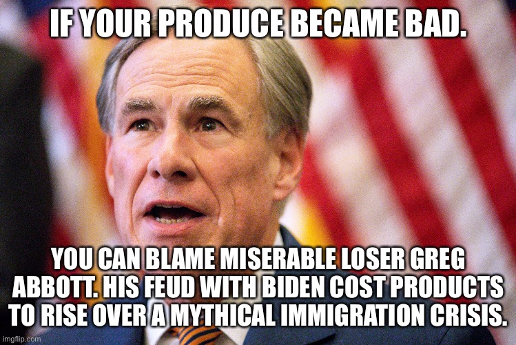 Greg Abbott the inflation supporter | IF YOUR PRODUCE BECAME BAD. YOU CAN BLAME MISERABLE LOSER GREG ABBOTT. HIS FEUD WITH BIDEN COST PRODUCTS TO RISE OVER A MYTHICAL IMMIGRATION CRISIS. | image tagged in greg abbott,inflation,texas | made w/ Imgflip meme maker