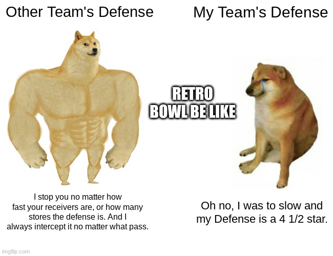 Retro Bowl 1 | Other Team's Defense; My Team's Defense; RETRO BOWL BE LIKE; I stop you no matter how fast your receivers are, or how many stores the defense is. And I always intercept it no matter what pass. Oh no, I was to slow and my Defense is a 4 1/2 star. | image tagged in memes,buff doge vs cheems,RetroBowl | made w/ Imgflip meme maker