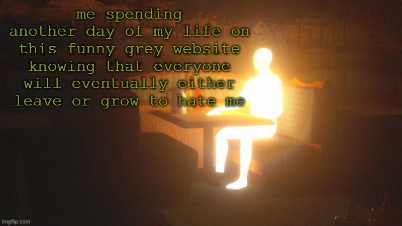 Glowing Guy | me spending another day of my life on this funny grey website knowing that everyone will eventually either leave or grow to hate me | image tagged in glowing guy | made w/ Imgflip meme maker