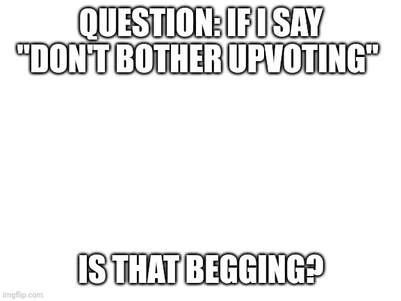I need answers | QUESTION: IF I SAY "DON'T BOTHER UPVOTING"; IS THAT BEGGING? | image tagged in blank white template | made w/ Imgflip meme maker